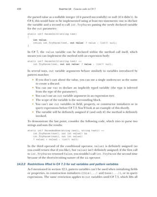 428 CHAPTER 14 Concise code in C# 7
the parsed value as a nullable integer (if it parsed successfully) or null (if it didn’t). In
C# 6, this would have to be implemented using at least two statements: one to declare
the variable and a second to call int.TryParse passing the newly declared variable
for the out parameter:
static int? ParseInt32(string text)
{
int value;
return int.TryParse(text, out value) ? value : (int?) null;
}
In C# 7, the value variable can be declared within the method call itself, which
means you can implement the method with an expression body:
static int? ParseInt32(string text) =>
int.TryParse(text, out int value) ? value : (int?) null;
In several ways, out variable arguments behave similarly to variables introduced by
pattern matches:
 If you don’t care about the value, you can use a single underscore as the name
to create a discard.
 You can use var to declare an implicitly typed variable (the type is inferred
from the type of the parameter).
 You can’t use an out variable argument in an expression tree.
 The scope of the variable is the surrounding block.
 You can’t use out variables in field, property, or constructor initializers or in
query expressions before C# 7.3. You’ll look at an example of this shortly.
 The variable will be definitely assigned if (and only if) the method is definitely
invoked.
To demonstrate the last point, consider the following code, which tries to parse two
strings and sum the results:
static int? ParseAndSum(string text1, string text2) =>
int.TryParse(text1, out int value1) &&
int.TryParse(text2, out int value2)
? value1 + value2 : (int?) null;
In the third operand of the conditional operator, value1 is definitely assigned (so
you could return that if you like), but value2 isn’t definitely assigned; if the first call
to int.TryParse returned false, you wouldn’t call int.TryParse the second time
because of the short-circuiting nature of the && operator.
14.2.2 Restrictions lifted in C# 7.3 for out variables and pattern variables
As I mentioned in section 12.5, pattern variables can’t be used when initializing fields
or properties, in construction initializers (this(...) and base(...)), or in query
expressions. The same restriction applies to out variables until C# 7.3, which lifts all
 