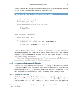429
Improvements to numeric literals
those restrictions. The following listing demonstrates this and shows that the result of
the out variable is also available within the constructor body.
class ParsedText
{
public string Text { get; }
public bool Valid { get; }
protected ParsedText(string text, bool valid)
{
Text = text;
Valid = valid;
}
}
class ParsedInt32 : ParsedText
{
public int? Value { get; }
public ParsedInt32(string text)
: base(text, int.TryParse(text, out int parseResult))
{
Value = Valid ? parseResult : (int?) null;
}
}
Although the restrictions prior to C# 7.3 never bothered me, it’s nice that they’ve now
been removed. In the rare cases that you needed to use patterns or out variables for
initializers, the alternatives were relatively annoying and usually involved creating a
new method just for this purpose.
That’s about it for out variable arguments. They’re just a useful little shorthand to
avoid otherwise-annoying variable declaration statements.
14.3 Improvements to numeric literals
Literals haven’t changed much in the course of C#’s history. No changes at all occurred
from C# 1 until C# 6, when interpolated string literals were introduced, but that didn’t
change numbers at all. In C# 7, two features are aimed at number literals, both for the
sake of improving readability: binary integer literals and underscore separators.
14.3.1 Binary integer literals
Unlike floating-point literals (for float, double, and decimal), integer literals have
always had two options for the base of the literal: you could use decimal (no prefix) or
hex (a prefix of 0x or 0X).4
C# 7 extends this to binary literals, which use a prefix of
Listing 14.10 Using an out variable in a constructor initializer
4
The C# designers wisely eschewed the ghastly octal literals that Java inherited from C. What’s the value of 011?
Why, 9, “of course.”
 
