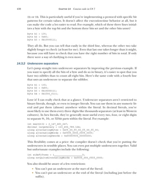 430 CHAPTER 14 Concise code in C# 7
0b or 0B. This is particularly useful if you’re implementing a protocol with specific bit
patterns for certain values. It doesn’t affect the execution-time behavior at all, but it
can make the code a lot easier to read. For example, which of these three lines initial-
izes a byte with the top bit and the bottom three bits set and the other bits unset?
byte b1 = 135;
byte b2 = 0x83;
byte b3 = 0b10000111;
They all do. But you can tell that easily in the third line, whereas the other two take
slightly longer to check (at least for me). Even that last one takes longer than it might,
because you still have to check that you have the right number of bits in total. If only
there were a way of clarifying it even more.
14.3.2 Underscore separators
Let’s jump straight into underscore separators by improving the previous example. If
you want to specify all the bits of a byte and do so in binary, it’s easier to spot that you
have two nibbles than to count all eight bits. Here’s the same code with a fourth line
that uses an underscore to separate the nibbles:
byte b1 = 135;
byte b2 = 0x83;
byte b3 = 0b10000111;
byte b4 = 0b1000_0111;
Love it! I can really check that at a glance. Underscore separators aren’t restricted to
binary literals, though, or even to integer literals. You can use them in any numeric lit-
eral and put them (almost) anywhere within the literal. In decimal literals, you’re
most likely to use them every three digits like thousands separators (at least in Western
cultures). In hex literals, they’re generally most useful every two, four, or eight digits
to separate 8-, 16-, or 32-bit parts within the literal. For example:
int maxInt32 = 2_147_483_647;
decimal largeSalary = 123_456_789.12m;
ulong alternatingBytes = 0xff_00_ff_00_ff_00_ff_00;
ulong alternatingWords = 0xffff_0000_ffff_0000;
ulong alternatingDwords = 0xffffffff_00000000;
This flexibility comes at a price: the compiler doesn’t check that you’re putting the
underscores in sensible places. You can even put multiple underscores together. Valid
but unfortunate examples include the following:
int wideFifteen = 1____________________5;
ulong notQuiteAlternatingWords = 0xffff_000_ffff_0000;
You also should be aware of a few restrictions:
 You can’t put an underscore at the start of the literal.
 You can’t put an underscore at the end of the literal (including just before the
suffix).
 