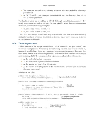 431
Throw expressions
 You can’t put an underscore directly before or after the period in a floating-
point literal.
 In C# 7.0 and 7.1, you can’t put an underscore after the base specifier (0x or
0b) of an integer literal.
The final restriction has been lifted in C# 7.2. Although readability is subjective, I def-
initely prefer to use an underscore after the base specifier when there are underscores
elsewhere, as in the following examples:
 0b_1000_0111 versus 0b1000_0111
 0x_ffff_0000 versus 0xffff_0000
That’s it! A nice simple feature with very little nuance. The next feature is similarly
straightforward and permits a simplification in some cases where you need to throw
an exception conditionally.
14.4 Throw expressions
Earlier versions of C# always included the throw statement, but you couldn’t use
throw as an expression. Presumably, the reasoning was that you wouldn’t want to,
because it would always throw an exception. It turns out that as more language fea-
tures were added that needed expressions, this classification became increasingly
more irritating. In C# 7, you can use throw expressions in a limited set of contexts:
 As the body of a lambda expression
 As the body of an expression-bodied member
 As the second operand of the ?? operator
 As the second or third operand of the conditional ?: operator (but not both in
the same expression)
All of these are valid:
public void UnimplementedMethod() =>
throw new NotImplementedException();
public void TestPredicateNeverCalledOnEmptySequence()
{
int count = new string[0]
.Count(x => throw new Exception("Bang!"));
Assert.AreEqual(0, count);
}
public static T CheckNotNull<T>(T value, string paramName) where T : class
=> value ??
throw new ArgumentNullException(paramName);
public static Name =>
initialized
? data["name"]
: throw new Exception("...");
Expression-bodied method
Lambda
expression
?? operator (in expression-
bodied method)
?: operator (in expression-
bodied property)
 