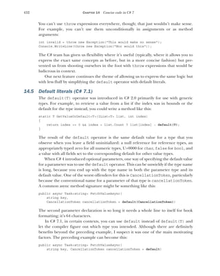 432 CHAPTER 14 Concise code in C# 7
You can’t use throw expressions everywhere, though; that just wouldn’t make sense.
For example, you can’t use them unconditionally in assignments or as method
arguments:
int invalid = throw new Exception("This would make no sense");
Console.WriteLine(throw new Exception("Nor would this"));
The C# team has given us flexibility where it’s useful (typically, where it allows you to
express the exact same concepts as before, but in a more concise fashion) but pre-
vented us from shooting ourselves in the foot with throw expressions that would be
ludicrous in context.
Our next feature continues the theme of allowing us to express the same logic but
with less fluff by simplifying the default operator with default literals.
14.5 Default literals (C# 7.1)
The default(T) operator was introduced in C# 2.0 primarily for use with generic
types. For example, to retrieve a value from a list if the index was in bounds or the
default for the type instead, you could write a method like this:
static T GetValueOrDefault<T>(IList<T> list, int index)
{
return index >= 0 && index < list.Count ? list[index] : default(T);
}
The result of the default operator is the same default value for a type that you
observe when you leave a field uninitialized: a null reference for reference types, an
appropriately typed zero for all numeric types, U+0000 for char, false for bool, and
a value with all fields set to the corresponding default for other value types.
When C# 4 introduced optional parameters, one way of specifying the default value
for a parameter was to use the default operator. This can be unwieldy if the type name
is long, because you end up with the type name in both the parameter type and its
default value. One of the worst offenders for this is CancellationToken, particularly
because the conventional name for a parameter of that type is cancellationToken.
A common async method signature might be something like this:
public async Task<string> FetchValueAsync(
string key,
CancellationToken cancellationToken = default(CancellationToken))
The second parameter declaration is so long it needs a whole line to itself for book
formatting; it’s 64 characters.
In C# 7.1, in certain contexts, you can use default instead of default(T) and
let the compiler figure out which type you intended. Although there are definitely
benefits beyond the preceding example, I suspect it was one of the main motivating
factors. The preceding example can become this:
public async Task<string> FetchValueAsync(
string key, CancellationToken cancellationToken = default)
 