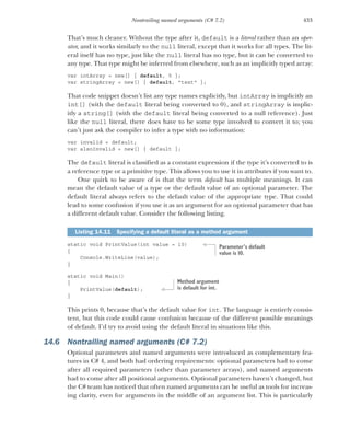 433
Nontrailing named arguments (C# 7.2)
That’s much cleaner. Without the type after it, default is a literal rather than an oper-
ator, and it works similarly to the null literal, except that it works for all types. The lit-
eral itself has no type, just like the null literal has no type, but it can be converted to
any type. That type might be inferred from elsewhere, such as an implicitly typed array:
var intArray = new[] { default, 5 };
var stringArray = new[] { default, "text" };
That code snippet doesn’t list any type names explicitly, but intArray is implicitly an
int[] (with the default literal being converted to 0), and stringArray is implic-
itly a string[] (with the default literal being converted to a null reference). Just
like the null literal, there does have to be some type involved to convert it to; you
can’t just ask the compiler to infer a type with no information:
var invalid = default;
var alsoInvalid = new[] { default };
The default literal is classified as a constant expression if the type it’s converted to is
a reference type or a primitive type. This allows you to use it in attributes if you want to.
One quirk to be aware of is that the term default has multiple meanings. It can
mean the default value of a type or the default value of an optional parameter. The
default literal always refers to the default value of the appropriate type. That could
lead to some confusion if you use it as an argument for an optional parameter that has
a different default value. Consider the following listing.
static void PrintValue(int value = 10)
{
Console.WriteLine(value);
}
static void Main()
{
PrintValue(default);
}
This prints 0, because that’s the default value for int. The language is entirely consis-
tent, but this code could cause confusion because of the different possible meanings
of default. I’d try to avoid using the default literal in situations like this.
14.6 Nontrailing named arguments (C# 7.2)
Optional parameters and named arguments were introduced as complementary fea-
tures in C# 4, and both had ordering requirements: optional parameters had to come
after all required parameters (other than parameter arrays), and named arguments
had to come after all positional arguments. Optional parameters haven’t changed, but
the C# team has noticed that often named arguments can be useful as tools for increas-
ing clarity, even for arguments in the middle of an argument list. This is particularly
Listing 14.11 Specifying a default literal as a method argument
Parameter’s default
value is 10.
Method argument
is default for int.
 