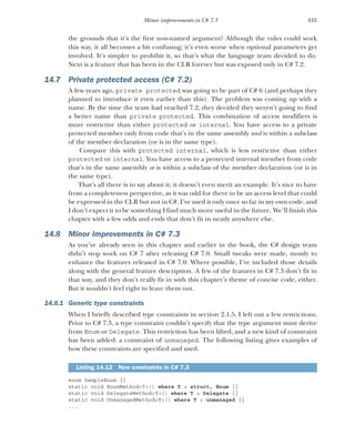 435
Minor improvements in C# 7.3
the grounds that it’s the first non-named argument? Although the rules could work
this way, it all becomes a bit confusing; it’s even worse when optional parameters get
involved. It’s simpler to prohibit it, so that’s what the language team decided to do.
Next is a feature that has been in the CLR forever but was exposed only in C# 7.2.
14.7 Private protected access (C# 7.2)
A few years ago, private protected was going to be part of C# 6 (and perhaps they
planned to introduce it even earlier than this). The problem was coming up with a
name. By the time the team had reached 7.2, they decided they weren’t going to find
a better name than private protected. This combination of access modifiers is
more restrictive than either protected or internal. You have access to a private
protected member only from code that’s in the same assembly and is within a subclass
of the member declaration (or is in the same type).
Compare this with protected internal, which is less restrictive than either
protected or internal. You have access to a protected internal member from code
that’s in the same assembly or is within a subclass of the member declaration (or is in
the same type).
That’s all there is to say about it; it doesn’t even merit an example. It’s nice to have
from a completeness perspective, as it was odd for there to be an access level that could
be expressed in the CLR but not in C#. I’ve used it only once so far in my own code, and
I don’t expect it to be something I find much more useful in the future. We’ll finish this
chapter with a few odds and ends that don’t fit in neatly anywhere else.
14.8 Minor improvements in C# 7.3
As you’ve already seen in this chapter and earlier in the book, the C# design team
didn’t stop work on C# 7 after releasing C# 7.0. Small tweaks were made, mostly to
enhance the features released in C# 7.0. Where possible, I’ve included those details
along with the general feature description. A few of the features in C# 7.3 don’t fit in
that way, and they don’t really fit in with this chapter’s theme of concise code, either.
But it wouldn’t feel right to leave them out.
14.8.1 Generic type constraints
When I briefly described type constraints in section 2.1.5, I left out a few restrictions.
Prior to C# 7.3, a type constraint couldn’t specify that the type argument must derive
from Enum or Delegate. This restriction has been lifted, and a new kind of constraint
has been added: a constraint of unmanaged. The following listing gives examples of
how these constraints are specified and used.
enum SampleEnum {}
static void EnumMethod<T>() where T : struct, Enum {}
static void DelegateMethod<T>() where T : Delegate {}
static void UnmanagedMethod<T>() where T : unmanaged {}
...
Listing 14.12 New constraints in C# 7.3
 