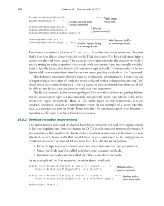 436 CHAPTER 14 Concise code in C# 7
EnumMethod<SampleEnum>();
EnumMethod<Enum>();
DelegateMethod<Action>();
DelegateMethod<Delegate>();
DelegateMethod<MulticastDelegate>();
UnmanagedMethod<int>();
UnmanagedMethod<string>();
I’ve shown a constraint of where T : struct, Enum for the enum constraint, because
that’s how you almost always want to use it. That constrains T to be a real enum type: a
value type derived from Enum. The struct constraint excludes the Enum type itself. If
you’re trying to write a method that works with any enum type, you usually wouldn’t
want to handle Enum, which isn’t really an enum type in itself. Unfortunately, it’s far too
late to add these constraints onto the various enum parsing methods in the framework.
The delegate constraint doesn’t have an equivalent, unfortunately. There’s no way
of expressing a constraint of “only the types declared with a delegate declaration.” You
could use a constraint of where T : MulticastDelegate instead, but then you’d still
be able to use MulticastDelegate itself as a type argument.
The final constraint is for unmanaged types. I’ve mentioned these in passing before,
but an unmanaged type is a non-nullable, nongeneric value type whose fields aren’t
reference types, recursively. Most of the value types in the framework (Int32,
Double, Decimal, Guid) are unmanaged types. As an example of a value type that
isn’t, a ZonedDateTime in Noda Time wouldn’t be an unmanaged type because it
contains a reference to a DateTimeZone instance.
14.8.2 Overload resolution improvements
The rules around overload resolution have been tweaked over and over again, usually
in hard-to-explain ways, but the change in C# 7.3 is welcome and reasonably simple. A
few conditions that used to be checked after overload resolution had finished are now
checked earlier. Some calls that would have been considered to be ambiguous or
invalid in an earlier version of C# are now fine. The checks are as follows:
 Generic type arguments must meet any constraints on the type parameters.
 Static methods can’t be called as if they were instance methods.
 Instance methods can’t be called as if they were static methods.
As an example of the first scenario, consider these overloads:
static void Method<T>(object x) where T : struct =>
Console.WriteLine($"{typeof(T)} is a struct");
static void Method<T>(string x) where T : class =>
Console.WriteLine($"{typeof(T)} is a reference type");
...
Method<int>("text");
Valid: enum
value type
Invalid: doesn’t meet
struct constraint
All valid
(unfortunately)
Valid: System.Int32 is
an unmanaged type.
Invalid: System.String
is a managed type.
Method with a
struct constraint
Method with a
class constraint
 