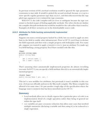 437
Summary
In previous versions of C#, overload resolution would’ve ignored the type parameter
constraints to start with. It would’ve picked the second overload, because string is a
more specific regular parameter type than object, and then discovered that the sup-
plied type argument (int) violated the type constraint.
With C# 7.3, the code compiles with no error or ambiguity because the type con-
straint is checked as part of finding applicable methods. The other checks are similar;
the compiler discards methods that would be invalid for the call earlier than it used to.
Examples of all three scenarios are in the downloadable source code.
14.8.3 Attributes for fields backing automatically implemented
properties
Suppose you want a trivial property backed by a field, but you need to apply an attri-
bute to the field to enable other infrastructure. Prior to C# 7.3, you’d have to declare
the field separately and then write a simple property with boilerplate code. For exam-
ple, suppose you wanted to apply a DemoAttribute (just an attribute I’ve made up)
to a field backing a string property. You’d have needed code like this:
[Demo]
private string name;
public string Name
{
get { return name; }
set { name = value; }
}
That’s annoying when automatically implemented properties do almost everything
you want. In C# 7.3, you can specify a field attribute directly to an automatically imple-
mented property:
[field: Demo]
public string Name { get; set; }
This isn’t a new modifier for attributes, but previously it wasn’t available in this con-
text. (At least not officially and not in the Microsoft compiler. The Mono compiler has
allowed it for some time.) It’s just another rough edge of the specification where the
language wasn’t consistent that has been smoothed out for C# 7.3.
Summary
 Local methods allow you to clearly express that a particular piece of code is an
implementation detail of a single operation rather than being of general use
within the type itself.
 out variables are pure ceremony reduction that allow some cases that involved
multiple statements (declaring a variable and then using it) to be reduced to a
single expression.
 