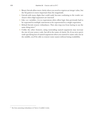 438 CHAPTER 14 Concise code in C# 7
 Binary literals allow more clarity when you need to express an integer value, but
the bit pattern is more important than the magnitude.
 Literals with many digits that could easily become confusing to the reader are
clearer when digit separators are inserted.
 Like out variables, throw expressions often allow logic that previously had to
be expressed in multiple statements to be represented in a single expression.
 Default literals remove redundancy. They also stop you from having to say the
same thing twice.5
 Unlike the other features, using nontrailing named arguments may increase
the size of your source code, but all in the name of clarity. Or, if you were previ-
ously specifying lots of named arguments when you wanted to name only one in
the middle, you’ll be able to remove some names without losing readability.
5
See how annoying redundancy is? Sorry, I couldn’t resist.
 