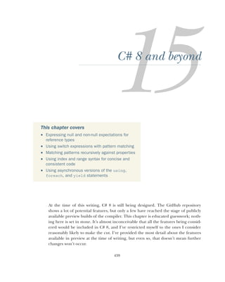 439
C# 8 and beyond
At the time of this writing, C# 8 is still being designed. The GitHub repository
shows a lot of potential features, but only a few have reached the stage of publicly
available preview builds of the compiler. This chapter is educated guesswork; noth-
ing here is set in stone. It’s almost inconceivable that all the features being consid-
ered would be included in C# 8, and I’ve restricted myself to the ones I consider
reasonably likely to make the cut. I’ve provided the most detail about the features
available in preview at the time of writing, but even so, that doesn’t mean further
changes won’t occur.
This chapter covers
 Expressing null and non-null expectations for
reference types
 Using switch expressions with pattern matching
 Matching patterns recursively against properties
 Using index and range syntax for concise and
consistent code
 Using asynchronous versions of the using,
foreach, and yield statements
 