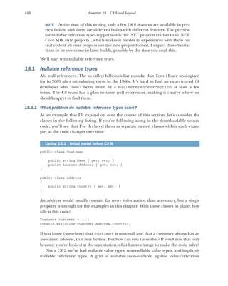 440 CHAPTER 15 C# 8 and beyond
NOTE At the time of this writing, only a few C# 8 features are available in pre-
view builds, and there are different builds with different features. The preview
for nullable reference types supports only full .NET projects (rather than .NET
Core SDK style projects), which makes it harder to experiment with them on
real code if all your projects use the new project format. I expect these limita-
tions to be overcome in later builds, possibly by the time you read this.
We’ll start with nullable reference types.
15.1 Nullable reference types
Ah, null references. The so-called billion-dollar mistake that Tony Hoare apologized
for in 2009 after introducing them in the 1960s. It’s hard to find an experienced C#
developer who hasn’t been bitten by a NullReferenceException at least a few
times. The C# team has a plan to tame null references, making it clearer where we
should expect to find them.
15.1.1 What problem do nullable reference types solve?
As an example that I’ll expand on over the course of this section, let’s consider the
classes in the following listing. If you’re following along in the downloadable source
code, you’ll see that I’ve declared them as separate nested classes within each exam-
ple, as the code changes over time.
public class Customer
{
public string Name { get; set; }
public Address Address { get; set; }
}
public class Address
{
public string Country { get; set; }
}
An address would usually contain far more information than a country, but a single
property is enough for the examples in this chapter. With those classes in place, how
safe is this code?
Customer customer = ...;
Console.WriteLine(customer.Address.Country);
If you know (somehow) that customer is non-null and that a customer always has an
associated address, that may be fine. But how can you know that? If you know that only
because you’ve looked at documentation, what has to change to make the code safer?
Since C# 2, we’ve had nullable value types, non-nullable value types, and implicitly
nullable reference types. A grid of nullable/non-nullable against value/reference
Listing 15.1 Initial model before C# 8
 