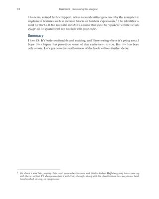 18 CHAPTER 1 Survival of the sharpest
This term, coined by Eric Lippert, refers to an identifier generated by the compiler to
implement features such as iterator blocks or lambda expressions.2
The identifier is
valid for the CLR but not valid in C#; it’s a name that can’t be “spoken” within the lan-
guage, so it’s guaranteed not to clash with your code.
Summary
I love C#. It’s both comfortable and exciting, and I love seeing where it’s going next. I
hope this chapter has passed on some of that excitement to you. But this has been
only a taste. Let’s get onto the real business of the book without further delay.
2
We think it was Eric, anyway. Eric can’t remember for sure and thinks Anders Hejlsberg may have come up
with the term first. I’ll always associate it with Eric, though, along with his classification for exceptions: fatal,
boneheaded, vexing, or exogenous.
 