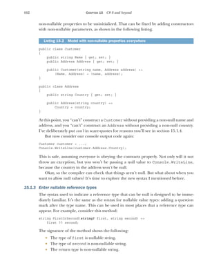 442 CHAPTER 15 C# 8 and beyond
non-nullable properties to be uninitialized. That can be fixed by adding constructors
with non-nullable parameters, as shown in the following listing.
public class Customer
{
public string Name { get; set; }
public Address Address { get; set; }
public Customer(string name, Address address) =>
(Name, Address) = (name, address);
}
public class Address
{
public string Country { get; set; }
public Address(string country) =>
Country = country;
}
At this point, you “can’t” construct a Customer without providing a non-null name and
address, and you “can’t” construct an Address without providing a non-null country.
I’ve deliberately put can’t in scare-quotes for reasons you’ll see in section 15.1.4.
But now consider our console output code again:
Customer customer = ...;
Console.WriteLine(customer.Address.Country);
This is safe, assuming everyone is obeying the contracts properly. Not only will it not
throw an exception, but you won’t be passing a null value to Console.WriteLine,
because the country in the address won’t be null.
Okay, so the compiler can check that things aren’t null. But what about when you
want to allow null values? It’s time to explore the new syntax I mentioned before.
15.1.3 Enter nullable reference types
The syntax used to indicate a reference type that can be null is designed to be imme-
diately familiar. It’s the same as the syntax for nullable value types: adding a question
mark after the type name. This can be used in most places that a reference type can
appear. For example, consider this method:
string FirstOrSecond(string? first, string second) =>
first ?? second;
The signature of the method shows the following:
 The type of first is nullable string.
 The type of second is non-nullable string.
 The return type is non-nullable string.
Listing 15.2 Model with non-nullable properties everywhere
 