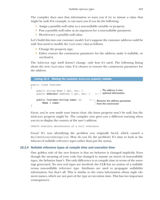 443
Nullable reference types
The compiler then uses that information to warn you if try to misuse a value that
might be null. For example, it can warn you if you do the following:
 Assign a possibly null value to a non-nullable variable or property.
 Pass a possibly null value as an argument for a non-nullable parameter.
 Dereference a possibly null value.
Let’s build this into our customer model. Let’s suppose the customer address could be
null. You need to modify the Customer class as follows:
 Change the property type.
 Either remove the constructor parameter for the address, make it nullable, or
overload it.
The Address type itself doesn’t change, only how it’s used. The following listing
shows the new Customer class. I’ve chosen to remove the constructor parameter for
the address.
public class Customer
{
public string Name { get; set; }
public Address? Address { get; set; }
public Customer(string name) =>
Name = name;
}
Great, you’ve now made your intent clear: the Name property won’t be null