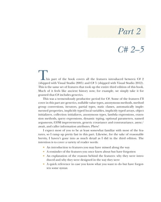 Part 2
C# 2–5
This part of the book covers all the features introduced between C# 2
(shipped with Visual Studio 2005) and C# 5 (shipped with Visual Studio 2012).
This is the same set of features that took up the entire third edition of this book.
Much of it feels like ancient history now; for example, we simply take it for
granted that C# includes generics.
This was a tremendously productive period for C#. Some of the features I’ll
cover in this part are generics, nullable value types, anonymous methods, method
group conversions, iterators, partial types, static classes, automatically imple-
mented properties, implicitly typed local variables, implicitly typed arrays, object
initializers, collection initializers, anonymous types, lambda expressions, exten-
sion methods, query expressions, dynamic typing, optional parameters, named
arguments, COM improvements, generic covariance and contravariance, async/
await, and caller information attributes. Phew!
I expect most of you to be at least somewhat familiar with most of the fea-
tures, so I ramp up pretty fast in this part. Likewise, for the sake of reasonable
brevity, I haven’t gone into as much detail as I did in the third edition. The
intention is to cover a variety of reader needs:
 An introduction to features you may have missed along the way
 A reminder of the features you once knew about but have forgotten
 An explanation of the reasons behind the features: why they were intro-
duced and why they were designed in the way they were
 A quick reference in case you know what you want to do but have forgot-
ten some syntax
 