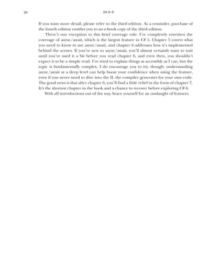 20 CHAPTER
If you want more detail, please refer to the third edition. As a reminder, purchase of
the fourth edition entitles you to an e-book copy of the third edition.
There’s one exception to this brief coverage rule: I’ve completely rewritten the
coverage of async/await, which is the largest feature in C# 5. Chapter 5 covers what
you need to know to use async/await, and chapter 6 addresses how it’s implemented
behind the scenes. If you’re new to async/await, you’ll almost certainly want to wait
until you’ve used it a bit before you read chapter 6, and even then, you shouldn’t
expect it to be a simple read. I’ve tried to explain things as accessibly as I can, but the
topic is fundamentally complex. I do encourage you to try, though; understanding
async/await at a deep level can help boost your confidence when using the feature,
even if you never need to dive into the IL the compiler generates for your own code.
The good news is that after chapter 6, you’ll find a little relief in the form of chapter 7.
It’s the shortest chapter in the book and a chance to recover before exploring C# 6.
With all introductions out of the way, brace yourself for an onslaught of features.
C# 2–5
 