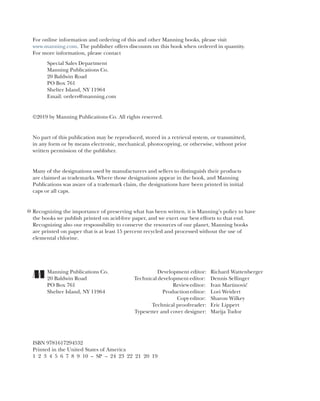 For online information and ordering of this and other Manning books, please visit
www.manning.com. The publisher offers discounts on this book when ordered in quantity.
For more information, please contact
Special Sales Department
Manning Publications Co.
20 Baldwin Road
PO Box 761
Shelter Island, NY 11964
Email: orders@manning.com
©2019 by Manning Publications Co. All rights reserved.
No part of this publication may be reproduced, stored in a retrieval system, or transmitted,
in any form or by means electronic, mechanical, photocopying, or otherwise, without prior
written permission of the publisher.
Many of the designations used by manufacturers and sellers to distinguish their products
are claimed as trademarks. Where those designations appear in the book, and Manning
Publications was aware of a trademark claim, the designations have been printed in initial
caps or all caps.
Recognizing the importance of preserving what has been written, it is Manning’s policy to have
the books we publish printed on acid-free paper, and we exert our best efforts to that end.
Recognizing also our responsibility to conserve the resources of our planet, Manning books
are printed on paper that is at least 15 percent recycled and processed without the use of
elemental chlorine.
Manning Publications Co. Development editor: Richard Wattenberger
20 Baldwin Road Technical development editor: Dennis Sellinger
PO Box 761 Revieweditor: Ivan Martinović
Shelter Island, NY 11964 Productioneditor: Lori Weidert
Copyeditor: Sharon Wilkey
Technical proofreader: Eric Lippert
Typesetter and cover designer: Marija Tudor
ISBN 9781617294532
Printed in the United States of America
1 2 3 4 5 6 7 8 9 10 – SP – 24 23 22 21 20 19
 