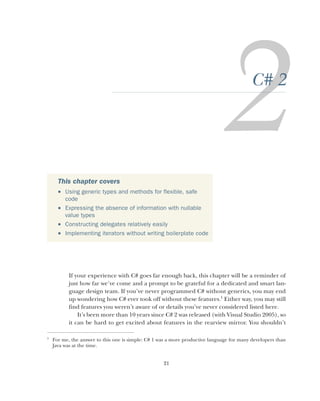 21
C# 2
If your experience with C# goes far enough back, this chapter will be a reminder of
just how far we’ve come and a prompt to be grateful for a dedicated and smart lan-
guage design team. If you’ve never programmed C# without generics, you may end
up wondering how C# ever took off without these features.1
Either way, you may still
find features you weren’t aware of or details you’ve never considered listed here.
It’s been more than 10 years since C# 2 was released (with Visual Studio 2005), so
it can be hard to get excited about features in the rearview mirror. You shouldn’t
This chapter covers
 Using generic types and methods for flexible, safe
code
 Expressing the absence of information with nullable
value types
 Constructing delegates relatively easily
 Implementing iterators without writing boilerplate code
1
For me, the answer to this one is simple: C# 1 was a more productive language for many developers than
Java was at the time.
 