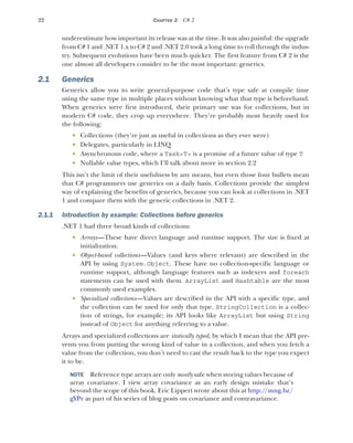 22 CHAPTER 2 C# 2
underestimate how important its release was at the time. It was also painful: the upgrade
from C# 1 and .NET 1.x to C# 2 and .NET 2.0 took a long time to roll through the indus-
try. Subsequent evolutions have been much quicker. The first feature from C# 2 is the
one almost all developers consider to be the most important: generics.
2.1 Generics
Generics allow you to write general-purpose code that’s type safe at compile time
using the same type in multiple places without knowing what that type is beforehand.
When generics were first introduced, their primary use was for collections, but in
modern C# code, they crop up everywhere. They’re probably most heavily used for
the following:
 Collections (they’re just as useful in collections as they ever were)
 Delegates, particularly in LINQ
 Asynchronous code, where a Task<T> is a promise of a future value of type T
 Nullable value types, which I’ll talk about more in section 2.2
This isn’t the limit of their usefulness by any means, but even those four bullets mean
that C# programmers use generics on a daily basis. Collections provide the simplest
way of explaining the benefits of generics, because you can look at collections in .NET
1 and compare them with the generic collections in .NET 2.
2.1.1 Introduction by example: Collections before generics
.NET 1 had three broad kinds of collections:
 Arrays—These have direct language and runtime support. The size is fixed at
initialization.
 Object-based collections—Values (and keys where relevant) are described in the
API by using System.Object. These have no collection-specific language or
runtime support, although language features such as indexers and foreach
statements can be used with them. ArrayList and Hashtable are the most
commonly used examples.
 Specialized collections—Values are described in the API with a specific type, and
the collection can be used for only that type. StringCollection is a collec-
tion of strings, for example; its API looks like ArrayList but using String
instead of Object for anything referring to a value.
Arrays and specialized collections are statically typed, by which I mean that the API pre-
vents you from putting the wrong kind of value in a collection, and when you fetch a
value from the collection, you don’t need to cast the result back to the type you expect
it to be.
NOTE Reference type arrays are only mostly safe when storing values because of
array covariance. I view array covariance as an early design mistake that’s
beyond the scope of this book. Eric Lippert wrote about this at http:/
/mng.bz/
gYPv as part of his series of blog posts on covariance and contravariance.
 