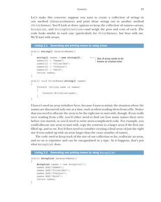 23
Generics
Let’s make this concrete: suppose you want to create a collection of strings in
one method (GenerateNames) and print those strings out in another method
(PrintNames). You’ll look at three options to keep the collection of names—arrays,
ArrayList, and StringCollection—and weigh the pros and cons of each. The
code looks similar in each case (particularly for PrintNames), but bear with me.
We’ll start with arrays.
static string[] GenerateNames()
{
string[] names = new string[4];
names[0] = "Gamma";
names[1] = "Vlissides";
names[2] = "Johnson";
names[3] = "Helm";
return names;
}
static void PrintNames(string[] names)
{
foreach (string name in names)
{
Console.WriteLine(name);
}
}
I haven’t used an array initializer here, because I want to mimic the situation where the
names are discovered only one at a time, such as when reading them from a file. Notice
that you need to allocate the array to be the right size to start with, though. If you really
were reading from a file, you’d either need to find out how many names there were
before you started, or you’d need to write more-complicated code. For example, you
could allocate one array to start with, copy the contents to a larger array if the first one
filled up, and so on. You’d then need to consider creating a final array of just the right
size if you ended up with an array larger than the exact number of names.
The code used to keep track of the size of our collection so far, reallocate an array,
and so on is repetitive and can be encapsulated in a type. As it happens, that’s just
what ArrayList does.
static ArrayList GenerateNames()
{
ArrayList names = new ArrayList();
names.Add("Gamma");
names.Add("Vlissides");
names.Add("Johnson");
names.Add("Helm");
return names;
}
Listing 2.1 Generating and printing names by using arrays
Listing 2.2 Generating and printing names by using ArrayList
Size of array needs to be
known at creation time
 