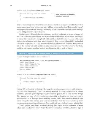 24 CHAPTER 2 C# 2
static void PrintNames(ArrayList names)
{
foreach (string name in names)
{
Console.WriteLine(name);
}
}
That’s cleaner in terms of our GenerateNames method: you don’t need to know how
many names you have before you start adding to the collection. But equally, there’s
nothing to stop you from adding a nonstring to the collection; the type of the Array-
List.Add parameter is just Object.
Furthermore, although the PrintNames method looks safe in terms of types, it’s
not. The collection can contain any kind of object reference. What would you expect
to happen if you added a completely different type (a WebRequest, as an odd exam-
ple) to the collection, and then tried to print it? The foreach loop hides an implicit
cast, from object to string, because of the type of the name variable. That cast can
fail in the normal way with an InvalidCastException. Therefore, you’ve fixed one
problem but caused another. Is there anything that solves both of these?
static StringCollection GenerateNames()
{
StringCollection names = new StringCollection();
names.Add("Gamma");
names.Add("Vlissides");
names.Add("Johnson");
names.Add("Helm");
return names;
}
static void PrintNames(StringCollection names)
{
foreach (string name in names)
{
Console.WriteLine(name);
}
}
Listing 2.3 is identical to listing 2.2 except for replacing ArrayList with String-
Collection everywhere. That’s the whole point of StringCollection: it should
feel like a pleasant general-purpose collection but specialized to only handle strings.
The parameter type of StringCollection.Add is String, so you can’t add a
WebRequest to it through some odd bug in our code. The resulting effect is that
when you print the names, you can be confident that the foreach loop won’t
encounter any nonstring references. (You could still see a null reference, admittedly.)
That’s great if you always need only strings. But if you need a collection of some
other type, you have to either hope that there’s already a suitable collection type in
Listing 2.3 Generating and printing names by using StringCollection
What happens if the ArrayList
contains a nonstring?
 