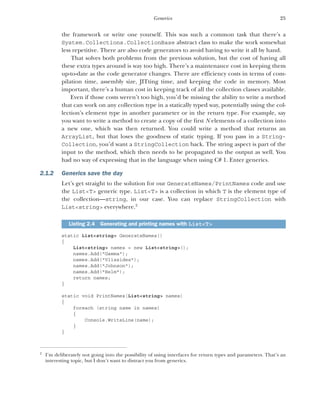 25
Generics
the framework or write one yourself. This was such a common task that there’s a
System.Collections.CollectionBase abstract class to make the work somewhat
less repetitive. There are also code generators to avoid having to write it all by hand.
That solves both problems from the previous solution, but the cost of having all
these extra types around is way too high. There’s a maintenance cost in keeping them
up-to-date as the code generator changes. There are efficiency costs in terms of com-
pilation time, assembly size, JITting time, and keeping the code in memory. Most
important, there’s a human cost in keeping track of all the collection classes available.
Even if those costs weren’t too high, you’d be missing the ability to write a method
that can work on any collection type in a statically typed way, potentially using the col-
lection’s element type in another parameter or in the return type. For example, say
you want to write a method to create a copy of the first N elements of a collection into
a new one, which was then returned. You could write a method that returns an
ArrayList, but that loses the goodness of static typing. If you pass in a String-
Collection, you’d want a StringCollection back. The string aspect is part of the
input to the method, which then needs to be propagated to the output as well. You
had no way of expressing that in the language when using C# 1. Enter generics.
2.1.2 Generics save the day
Let’s get straight to the solution for our GenerateNames/PrintNames code and use
the List<T> generic type. List<T> is a collection in which T is the element type of
the collection—string, in our case. You can replace StringCollection with
List<string> everywhere.2
static List<string> GenerateNames()
{
List<string> names = new List<string>();
names.Add("Gamma");
names.Add("Vlissides");
names.Add("Johnson");
names.Add("Helm");
return names;
}
static void PrintNames(List<string> names)
{
foreach (string name in names)
{
Console.WriteLine(name);
}
}
Listing 2.4 Generating and printing names with List<T>
2
I’m deliberately not going into the possibility of using interfaces for return types and parameters. That’s an
interesting topic, but I don’t want to distract you from generics.
 