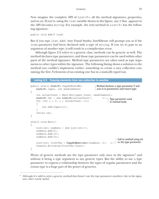 27
Generics
Now imagine the complete API of List<T>: all the method signatures, properties,
and so on. If you’re using the list variable shown in the figure, any T that appears in
the API becomes string. For example, the Add method in List<T> has the follow-
ing signature:
public void Add(T item)
But if you type list.Add( into Visual Studio, IntelliSense will prompt you as if the
item parameter had been declared with a type of string. If you try to pass in an
argument of another type, it will result in a compile-time error.
Although figure 2.2 refers to a generic class, methods can be generic as well. The
method declares type parameters, and those type parameters can be used within other
parts of the method signature. Method type parameters are often used as type argu-
ments to other types within the signature. The following listing shows a solution to the
method you couldn’t implement earlier: something to create a new collection con-
taining the first N elements of an existing one but in a statically typed way.
public static List<T> CopyAtMost<T>(
List<T> input, int maxElements)
{
int actualCount = Math.Min(input.Count, maxElements);
List<T> ret = new List<T>(actualCount);
for (int i = 0; i < actualCount; i++)
{
ret.Add(input[i]);
}
return ret;
}
static void Main()
{
List<int> numbers = new List<int>();
numbers.Add(5);
numbers.Add(10);
numbers.Add(20);
List<int> firstTwo = CopyAtMost<int>(numbers, 2);
Console.WriteLine(firstTwo.Count);
}
Plenty of generic methods use the type parameter only once in the signature3
and
without it being a type argument to any generic types. But the ability to use a type
parameter to express a relationship between the types of regular parameters and the
return type is a huge part of the power of generics.
Listing 2.5 Copying elements from one collection to another
3
Although it’s valid to write a generic method that doesn’t use the type parameter anywhere else in the signa-
ture, that’s rarely useful.
Method declares a type parameter T and
uses it in parameters and return type.
Type parameter used
in method body
Call to method using int
as the type parameter
 