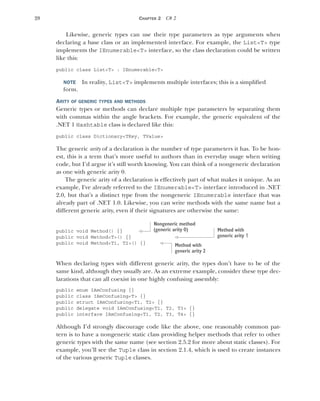 28 CHAPTER 2 C# 2
Likewise, generic types can use their type parameters as type arguments when
declaring a base class or an implemented interface. For example, the List<T> type
implements the IEnumerable<T> interface, so the class declaration could be written
like this:
public class List<T> : IEnumerable<T>
NOTE In reality, List<T> implements multiple interfaces; this is a simplified
form.
ARITY OF GENERIC TYPES AND METHODS
Generic types or methods can declare multiple type parameters by separating them
with commas within the angle brackets. For example, the generic equivalent of the
.NET 1 Hashtable class is declared like this:
public class Dictionary<TKey, TValue>
The generic arity of a declaration is the number of type parameters it has. To be hon-
est, this is a term that’s more useful to authors than in everyday usage when writing
code, but I’d argue it’s still worth knowing. You can think of a nongeneric declaration
as one with generic arity 0.
The generic arity of a declaration is effectively part of what makes it unique. As an
example, I've already referred to the IEnumerable<T> interface introduced in .NET
2.0, but that’s a distinct type from the nongeneric IEnumerable interface that was
already part of .NET 1.0. Likewise, you can write methods with the same name but a
different generic arity, even if their signatures are otherwise the same:
public void Method() {}
public void Method<T>() {}
public void Method<T1, T2>() {}
When declaring types with different generic arity, the types don’t have to be of the
same kind, although they usually are. As an extreme example, consider these type dec-
larations that can all coexist in one highly confusing assembly:
public enum IAmConfusing {}
public class IAmConfusing<T> {}
public struct IAmConfusing<T1, T2> {}
public delegate void IAmConfusing<T1, T2, T3> {}
public interface IAmConfusing<T1, T2, T3, T4> {}
Although I’d strongly discourage code like the above, one reasonably common pat-
tern is to have a nongeneric static class providing helper methods that refer to other
generic types with the same name (see section 2.5.2 for more about static classes). For
example, you’ll see the Tuple class in section 2.1.4, which is used to create instances
of the various generic Tuple classes.
Nongeneric method
(generic arity 0) Method with
generic arity 1
Method with
generic arity 2
 