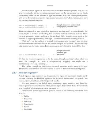 29
Generics
Just as multiple types can have the same name but different generic arity, so can
generic methods. It’s like creating overloads based on the parameters, except this is
overloading based on the number of type parameters. Note that although the generic
arity keeps declarations separate, type parameter names don’t. For example, you can’t
declare two methods like this:
public void Method<TFirst>() {}
public void Method<TSecond>() {}
These are deemed to have equivalent signatures, so they aren’t permitted under the
normal rules of method overloading. You can write method overloads that use differ-
ent type parameter names so long as the methods differ in other ways (such as the
number of regular parameters), although I can’t remember ever wanting to do so.
While we’re on the subject of multiple type parameters, you can’t give two type
parameters in the same declaration the same name just like you can’t declare two reg-
ular parameters the same name. For example, you can’t declare a method like this:
public void Method<T, T>() {}
It’s fine for two type arguments to be the same, though, and that’s often what you
want. For example, to create a string-to-string mapping, you might use a
Dictionary<string, string>.
The earlier example of IAmConfusing used an enum as the nongeneric type.
That was no coincidence, because I wanted to use it to demonstrate my next point.
2.1.3 What can be generic?
Not all types or type members can be generic. For types, it’s reasonably simple, partly
because relatively few kinds of types can be declared. Enums can’t be generic, but
classes, structs, interfaces, and delegates all can be.
For type members, it’s slightly more confusing; some members may look like
they’re generic because they use other generic types. Remember that a declaration is
generic only if it introduces new type parameters.
Methods and nested types can be generic, but all of the following have to be non-
generic:
 Fields
 Properties
 Indexers
 Constructors
 Events
 Finalizers
Compile-time error; can’t overload
solely by type parameter name
Compile-time error;
duplicate type
parameter T
 