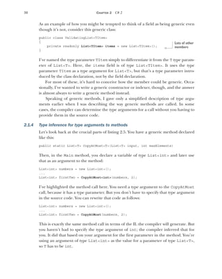 30 CHAPTER 2 C# 2
As an example of how you might be tempted to think of a field as being generic even
though it’s not, consider this generic class:
public class ValidatingList<TItem>
{
private readonly List<TItem> items = new List<TItem>();
}
I’ve named the type parameter TItem simply to differentiate it from the T type param-
eter of List<T>. Here, the items field is of type List<TItem>. It uses the type
parameter TItem as a type argument for List<T>, but that’s a type parameter intro-
duced by the class declaration, not by the field declaration.
For most of these, it’s hard to conceive how the member could be generic. Occa-
sionally, I’ve wanted to write a generic constructor or indexer, though, and the answer
is almost always to write a generic method instead.
Speaking of generic methods, I gave only a simplified description of type argu-
ments earlier when I was describing the way generic methods are called. In some
cases, the compiler can determine the type arguments for a call without you having to
provide them in the source code.
2.1.4 Type inference for type arguments to methods
Let’s look back at the crucial parts of listing 2.5. You have a generic method declared
like this:
public static List<T> CopyAtMost<T>(List<T> input, int maxElements)
Then, in the Main method, you declare a variable of type List<int> and later use
that as an argument to the method:
List<int> numbers = new List<int>();
...
List<int> firstTwo = CopyAtMost<int>(numbers, 2);
I’ve highlighted the method call here. You need a type argument to the CopyAtMost
call, because it has a type parameter. But you don’t have to specify that type argument
in the source code. You can rewrite that code as follows:
List<int> numbers = new List<int>();
...
List<int> firstTwo = CopyAtMost(numbers, 2);
This is exactly the same method call in terms of the IL the compiler will generate. But
you haven’t had to specify the type argument of int; the compiler inferred that for
you. It did that based on your argument for the first parameter in the method. You’re
using an argument of type List<int> as the value for a parameter of type List<T>,
so T has to be int.
Lots of other
members
 
