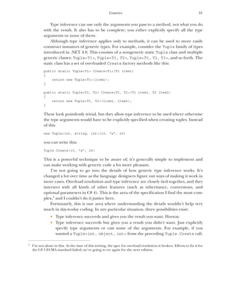 31
Generics
Type inference can use only the arguments you pass to a method, not what you do
with the result. It also has to be complete; you either explicitly specify all the type
arguments or none of them.
Although type inference applies only to methods, it can be used to more easily
construct instances of generic types. For example, consider the Tuple family of types
introduced in .NET 4.0. This consists of a nongeneric static Tuple class and multiple
generic classes: Tuple<T1>, Tuple<T1, T2>, Tuple<T1, T2, T3>, and so forth. The
static class has a set of overloaded Create factory methods like this:
public static Tuple<T1> Create<T1>(T1 item1)
{
return new Tuple<T1>(item1);
}
public static Tuple<T1, T2> Create<T1, T2>(T1 item1, T2 item2)
{
return new Tuple<T1, T2>(item1, item2);
}
These look pointlessly trivial, but they allow type inference to be used where otherwise
the type arguments would have to be explicitly specified when creating tuples. Instead
of this
new Tuple<int, string, int>(10, "x", 20)
you can write this:
Tuple.Create(10, "x", 20)
This is a powerful technique to be aware of; it’s generally simple to implement and
can make working with generic code a lot more pleasant.
I’m not going to go into the details of how generic type inference works. It’s
changed a lot over time as the language designers figure out ways of making it work in
more cases. Overload resolution and type inference are closely tied together, and they
intersect with all kinds of other features (such as inheritance, conversions, and
optional parameters in C# 4). This is the area of the specification I find the most com-
plex,4
and I couldn’t do it justice here.
Fortunately, this is one area where understanding the details wouldn’t help very
much in day-to-day coding. In any particular situation, three possibilities exist:
 Type inference succeeds and gives you the result you want. Hooray.
 Type inference succeeds but gives you a result you didn’t want. Just explicitly
specify type arguments or cast some of the arguments. For example, if you
wanted a Tuple<int, object, int> from the preceding Tuple.Create call,
4
I’m not alone in this. At the time of this writing, the spec for overload resolution is broken. Efforts to fix it for
the C# 5 ECMA standard failed; we’re going to try again for the next edition.
 