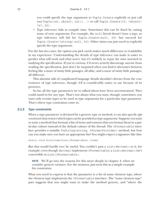 32 CHAPTER 2 C# 2
you could specify the type arguments to Tuple.Create explicitly or just call
new Tuple<int, object, int>(...) or call Tuple.Create(10, (object)
"x", 20).
 Type inference fails at compile time. Sometimes this can be fixed by casting
some of your arguments. For example, the null literal doesn’t have a type, so
type inference will fail for Tuple.Create(null, 50) but succeed for
Tuple.Create((string) null, 50). Other times you just need to explicitly
specify the type arguments.
For the last two cases, the option you pick rarely makes much difference to readability
in my experience. Understanding the details of type inference can make it easier to
predict what will work and what won’t, but it’s unlikely to repay the time invested in
studying the specification. If you’re curious, I’d never actively discourage anyone from
reading the specification. Just don’t be surprised when you find it alternates between
feeling like a maze of twisty little passages, all alike, and a maze of twisty little passages,
all different.
This alarmist talk of complicated language details shouldn’t detract from the con-
venience of type inference, though. C# is considerably easier to use because of its
presence.
So far, all the type parameters we’ve talked about have been unconstrained. They
could stand in for any type. That’s not always what you want, though; sometimes, you
want only certain types to be used as type arguments for a particular type parameter.
That’s where type constraints come in.
2.1.5 Type constraints
When a type parameter is declared by a generic type or method, it can also specify type
constraints that restrict which types can be provided as type arguments. Suppose you want
to write a method that formats a list of items and ensures that you format them in a par-
ticular culture instead of the default culture of the thread. The IFormattable inter-
face provides a suitable ToString(string, IFormatProvider) method, but how
can you make sure you have an appropriate list? You might expect a signature like this:
static void PrintItems(List<IFormattable> items)
But that would hardly ever be useful. You couldn’t pass a List<decimal> to it, for
example, even though decimal implements IFormattable; a List<decimal> isn’t
convertible to List<IFormattable>.
NOTE We’ll go into the reasons for this more deeply in chapter 4, when we
consider generic variance. For the moment, just treat this as a simple example
for constraints.
What you need to express is that the parameter is a list of some element type, where
the element type implements the IFormattable interface. The “some element type”
part suggests that you might want to make the method generic, and “where the
 
