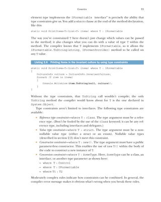 33
Generics
element type implements the IFormattable interface” is precisely the ability that
type constraints give us. You add a where clause at the end of the method declaration,
like this:
static void PrintItems<T>(List<T> items) where T : IFormattable
The way you’ve constrained T here doesn’t just change which values can be passed
to the method; it also changes what you can do with a value of type T within the
method. The compiler knows that T implements IFormattable, so it allows the
IFormattable.ToString(string, IFormatProvider) method to be called on
any T value.
static void PrintItems<T>(List<T> items) where T : IFormattable
{
CultureInfo culture = CultureInfo.InvariantCulture;
foreach (T item in items)
{
Console.WriteLine(item.ToString(null, culture));
}
}
Without the type constraints, that ToString call wouldn’t compile; the only
ToString method the compiler would know about for T is the one declared in
System.Object.
Type constraints aren’t limited to interfaces. The following type constraints are
available:
 Reference type constraint—where T : class. The type argument must be a refer-
ence type. (Don’t be fooled by the use of the class keyword; it can be any ref-
erence type, including interfaces and delegates.)
 Value type constraint—where T : struct. The type argument must be a non-
nullable value type (either a struct or an enum). Nullable value types
(described in section 2.2) don’t meet this constraint.
 Constructor constraint—where T : new(). The type argument must have a public
parameterless constructor. This enables the use of new T() within the body of
the code to construct a new instance of T.
 Conversion constraint—where T : SomeType. Here, SomeType can be a class, an
interface, or another type parameter as shown here:
– where T : Control
– where T : IFormattable
– where T1 : T2
Moderately complex rules indicate how constraints can be combined. In general, the
compiler error message makes it obvious what’s wrong when you break these rules.
Listing 2.6 Printing items in the invariant culture by using type constraints
 