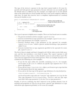 35
Generics
The type of the default operator is the type that’s named inside it. It’s most fre-
quently used with generic type parameters, because otherwise you can usually specify
the default value in a different way. For example, you might want to use the default
value as the initial value for a local variable that may or may not be assigned a different
value later. To make this concrete, here’s a simplistic implementation of a method
that may be familiar to you:
public T LastOrDefault(IEnumerable<T> source)
{
T ret = default(T);
foreach (T item in source)
{
ret = item;
}
return ret;
}
The typeof operator is slightly more complex. There are four broad cases to consider:
 No generics involved at all; for example, typeof(string)
 Generics involved but no type parameters; for example, typeof(List<int>)
 Just a type parameter; for example, typeof(T)
 Generics involved using a type parameter in the operand; for example,
typeof(List<TItem>) within a generic method declaring a type parameter
called TItem
 Generics involved but no type arguments specified in the operand; for exam-
ple, typeof(List<>)
The first of these is simple and hasn’t changed at all. All the others need a little more
care, and the last introduces a new kind of syntax. The typeof operator is still
defined to return a Type value, so what should it return in each of these cases? The
Type class was augmented to know about generics. There are multiple situations to be
considered; the following are a few examples:
 If you list the types within the assembly containing List<T>, for example,
you’d expect to get List<T> without any specific type argument for T. It’s a
generic type definition.
 If you call GetType() on a List<int> object, you’d want to get a type that has
the information about the type argument.
 If you ask for the base type of the generic type definition of a class declared as
class StringDictionary<T> : Dictionary<string, T>
you’d end up with a type with one “concrete” type argument (string, for the
TKey type parameter of Dictionary<TKey, TValue>) and one type argu-
ment that’s still a type parameter (T, for the TValue type parameter).
Frankly, it’s all very confusing, but that’s inherent in the problem domain. Lots of
methods and properties in Type let you go from a generic type definition to a type
with all the type arguments provided, or vice versa, for example.
Declare a local variable and
assign the default value of T to it.
Replace the local variable value with
the current one in the sequence.
Return the
last-assigned value.
 