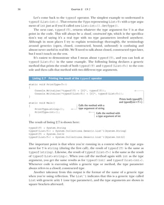 36 CHAPTER 2 C# 2
Let’s come back to the typeof operator. The simplest example to understand is
typeof(List<int>). That returns the Type representing List<T> with a type argu-
ment of int just as if you’d called new List<int>().GetType().
The next case, typeof(T), returns whatever the type argument for T is at that
point in the code. This will always be a closed, constructed type, which is the specifica-
tion’s way of saying it’s a real type with no type parameters involved anywhere.
Although in most places I try to explain terminology thoroughly, the terminology
around generics (open, closed, constructed, bound, unbound) is confusing and
almost never useful in real life. We’ll need to talk about closed, constructed types later,
but I won’t touch on the rest.
It’s easiest to demonstrate what I mean about typeof(T), and you can look at
typeof(List<T>) in the same example. The following listing declares a generic
method that prints the result of both typeof(T) and typeof(List<T>) to the con-
sole and then calls that method with two different type arguments.
static void PrintType<T>()
{
Console.WriteLine("typeof(T) = {0}", typeof(T));
Console.WriteLine("typeof(List<T>) = {0}", typeof(List<T>));
}
static void Main()
{
PrintType<string>();
PrintType<int>();
}
The result of listing 2.7 is shown here:
typeof(T) = System.String
typeof(List<T>) = System.Collections.Generic.List`1[System.String]
typeof(T) = System.Int32
typeof(List<T>) = System.Collections.Generic.List`1[System.Int32]
The important point is that when you’re running in a context where the type argu-
ment for T is string (during the first call), the result of typeof(T) is the same as
typeof(string). Likewise, the result of typeof(List<T>) is the same as the result
of typeof(List<string>). When you call the method again with int as the type
argument, you get the same results as for typeof(int) and typeof(List<int>).
Whenever code is executing within a generic type or method, the type parameter
always refers to a closed, constructed type.
Another takeaway from this output is the format of the name of a generic type
when you’re using reflection. The List`1 indicates that this is a generic type called
List with generic arity 1 (one type parameter), and the type arguments are shown in
square brackets afterward.
Listing 2.7 Printing the result of the typeof operator
Prints both typeof(T)
and typeof(List<T>)
Calls the method with a
type argument of string
Calls the method with
a type argument of int
 