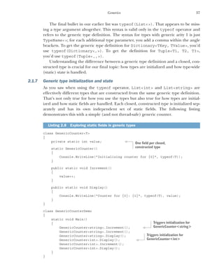 37
Generics
The final bullet in our earlier list was typeof(List<>). That appears to be miss-
ing a type argument altogether. This syntax is valid only in the typeof operator and
refers to the generic type definition. The syntax for types with generic arity 1 is just
TypeName<>; for each additional type parameter, you add a comma within the angle
brackets. To get the generic type definition for Dictionary<TKey, TValue>, you’d
use typeof(Dictionary<,>). To get the definition for Tuple<T1, T2, T3>,
you’d use typeof(Tuple<,,>).
Understanding the difference between a generic type definition and a closed, con-
structed type is crucial for our final topic: how types are initialized and how type-wide
(static) state is handled.
2.1.7 Generic type initialization and state
As you saw when using the typeof operator, List<int> and List<string> are
effectively different types that are constructed from the same generic type definition.
That’s not only true for how you use the types but also true for how types are initial-
ized and how static fields are handled. Each closed, constructed type is initialized sep-
arately and has its own independent set of static fields. The following listing
demonstrates this with a simple (and not thread-safe) generic counter.
class GenericCounter<T>
{
private static int value;
static GenericCounter()
{
Console.WriteLine("Initializing counter for {0}", typeof(T));
}
public static void Increment()
{
value++;
}
public static void Display()
{
Console.WriteLine("Counter for {0}: {1}", typeof(T), value);
}
}
class GenericCounterDemo
{
static void Main()
{
GenericCounter<string>.Increment();
GenericCounter<string>.Increment();
GenericCounter<string>.Display();
GenericCounter<int>.Display();
GenericCounter<int>.Increment();
GenericCounter<int>.Display();
}
}
Listing 2.8 Exploring static fields in generic types
One field per closed,
constructed type
Triggers initialization for
GenericCounter<string>
Triggers initialization for
GenericCounter<int>
 
