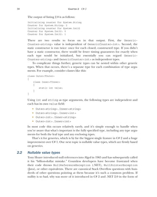 38 CHAPTER 2 C# 2
The output of listing 2.8 is as follows:
Initializing counter for System.String
Counter for System.String: 2
Initializing counter for System.Int32
Counter for System.Int32: 0
Counter for System.Int32: 1
There are two results to focus on in that output. First, the Generic-
Counter<string> value is independent of GenericCounter<int>. Second, the
static constructor is run twice: once for each closed, constructed type. If you didn’t
have a static constructor, there would be fewer timing guarantees for exactly when
each type would be initialized, but essentially you can regard Generic-
Counter<string> and GenericCounter<int> as independent types.
To complicate things further, generic types can be nested within other generic
types. When that occurs, there’s a separate type for each combination of type argu-
ments. For example, consider classes like this:
class Outer<TOuter>
{
class Inner<TInner>
{
static int value;
}
}
Using int and string as type arguments, the following types are independent and
each has its own value field:
 Outer<string>.Inner<string>
 Outer<string>.Inner<int>
 Outer<int>.Inner<string>
 Outer<int>.Inner<int>
In most code this occurs relatively rarely, and it’s simple enough to handle when
you’re aware that what’s important is the fully specified type, including any type argu-
ments for both the leaf type and any enclosing types.
That’s it for generics, which is by far the biggest single feature in C# 2 and a huge
improvement over C# 1. Our next topic is nullable value types, which are firmly based
on generics.
2.2 Nullable value types
Tony Hoare introduced null references into Algol in 1965 and has subsequently called
it his “billion-dollar mistake.” Countless developers have become frustrated when
their code throws NullReferenceException (.NET), NullPointerException
(Java), or other equivalents. There are canonical Stack Overflow questions with hun-
dreds of other questions pointing at them because it’s such a common problem. If
nullity is so bad, why was more of it introduced in C# 2 and .NET 2.0 in the form of
 
