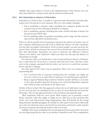39
Nullable value types
nullable value types? Before we look at the implementation of the feature, let’s con-
sider the problem it’s trying to solve and the previous workarounds.
2.2.1 Aim: Expressing an absence of information
Sometimes it’s useful to have a variable to represent some information, but that infor-
mation won’t be present in every situation. Here are a few simple examples:
 You’re modeling a customer order, including the company’s details, but the
customer may not be ordering on behalf of a company.
 You’re modeling a person, including their date of birth and date of death, but
the person may still be alive.
 You’re modeling a filter for products, including a price range, but the customer
may not have specified a maximum price.
These are all one specific form of wanting to represent the absence of a value; you can
have complete information but still need to model the absence. In other situations,
you may have incomplete information. In the second example, you may not know the
person’s date of birth not because they weren’t born, but because your system doesn’t
have that information. Sometimes you need to represent the difference between
“known to be absent” and “unknown” within your data, but often just the absence of
information is enough.
For reference types, you already have a way of representing an absence of informa-
tion: a null reference. If you have a Company class and your Order class has a refer-
ence to the company associated with the order, you can set it to null if the customer
doesn’t specify a company.
For value types in C# 1, there was no equivalent. There were two common ways of
representing this:
 Use a reserved value to represent missing data. For example, you might use
decimal.MaxValue in a price filter to represent “no maximum price specified.”
 Keep a separate Boolean flag to indicate whether another field has a real value
or the value should be ignored. So long as you check the flag before using the
other field, its value is irrelevant in the absent case.
Neither of these is ideal. The first approach reduces the set of valid values (not so bad
for decimal but more of a problem for byte, where it’s more likely that you need the
full range). The second approach leads to a lot of tedious and repetitive logic.
More important, both are error prone. Both require you to perform a check
before using the value that might or might not be valid. If you don’t perform that
check, your code will proceed using inappropriate data. It’ll silently do the wrong
thing and quite possibly propagate the mistake to other parts of the system. Silent fail-
ure is the worst kind, because it can be hard to track down and hard to undo. I prefer
nice loud exceptions that stop the broken code in its tracks.
Nullable value types encapsulate the second approach shown previously: they keep
an extra flag along with the value to say whether it should be used. The encapsulation
 
