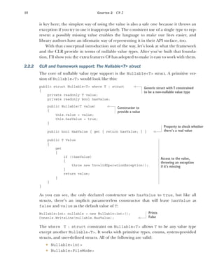 40 CHAPTER 2 C# 2
is key here; the simplest way of using the value is also a safe one because it throws an
exception if you try to use it inappropriately. The consistent use of a single type to rep-
resent a possibly missing value enables the language to make our lives easier, and
library authors have an idiomatic way of representing it in their API surface, too.
With that conceptual introduction out of the way, let’s look at what the framework
and the CLR provide in terms of nullable value types. After you’ve built that founda-
tion, I’ll show you the extra features C# has adopted to make it easy to work with them.
2.2.2 CLR and framework support: The Nullable<T> struct
The core of nullable value type support is the Nullable<T> struct. A primitive ver-
sion of Nullable<T> would look like this:
public struct Nullable<T> where T : struct
{
private readonly T value;
private readonly bool hasValue;
public Nullable(T value)
{
this.value = value;
this.hasValue = true;
}
public bool HasValue { get { return hasValue; } }
public T Value
{
get
{
if (!hasValue)
{
throw new InvalidOperationException();
}
return value;
}
}
}
As you can see, the only declared constructor sets hasValue to true, but like all
structs, there’s an implicit parameterless constructor that will leave hasValue as
false and value as the default value of T:
Nullable<int> nullable = new Nullable<int>();
Console.WriteLine(nullable.HasValue);
The where T : struct constraint on Nullable<T> allows T to be any value type
except another Nullable<T>. It works with primitive types, enums, system-provided
structs, and user-defined structs. All of the following are valid:
 Nullable<int>
 Nullable<FileMode>
Generic struct with T constrained
to be a non-nullable value type
Constructor to
provide a value
Property to check whether
there’s a real value
Access to the value,
throwing an exception
if it’s missing
Prints
False
 