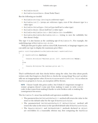 41
Nullable value types
 Nullable<Guid>
 Nullable<LocalDate> (from Noda Time)
But the following are invalid:
 Nullable<string> (string is a reference type)
 Nullable<int[]> (arrays are reference types, even if the element type is a
value type)
 Nullable<ValueType> (ValueType itself isn’t a value type)
 Nullable<Enum> (Enum itself isn’t a value type)
 Nullable<Nullable<int>> (Nullable<int> is nullable)
 Nullable<Nullable<Nullable<int>>> (trying to nest the nullabilty fur-
ther doesn’t help)
The type T is also known as the underlying type of Nullable<T>. For example, the
underlying type of Nullable<int> is int.
With just this part in place and no extra CLR, framework, or language support, you
can safely use type to display the maximum price filter:
public void DisplayMaxPrice(Nullable<decimal> maxPriceFilter)
{
if (maxPriceFilter.HasValue)
{
Console.WriteLine("Maximum price: {0}", maxPriceFilter.Value);
}
else
{
Console.WriteLine("No maximum price set.");
}
}
That’s well-behaved code that checks before using the value, but what about poorly
written code that forgets to check first or checks the wrong thing? You can’t acciden-
tally use an inappropriate value; if you try to access maxPriceFilter.Value when its
HasValue property is false, an exception will be thrown.
NOTE I know I made this point earlier, but I think it’s important enough to
restate: progress doesn’t come just from making it easier to write correct
code; it also comes from making it harder to write broken code or making the
consequences less severe.
The Nullable<T> struct has methods and operators available, too:
 The parameterless GetValueOrDefault() method will return the value in the
struct or the default value for the type if HasValue is false.
 The parameterized GetValueOrDefault(T defaultValue) method will
return the value in the struct or the specified default value if HasValue is false.
 The Equals(object) and GetHashCode() methods declared in object
are overridden in a reasonably obvious way, first comparing the HasValue
 