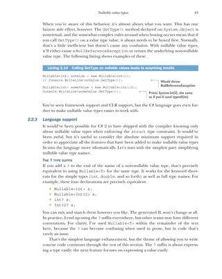 43
Nullable value types
When you’re aware of this behavior, it’s almost always what you want. This has one
bizarre side effect, however. The GetType() method declared on System.Object is
nonvirtual, and the somewhat complex rules around when boxing occurs mean that if
you call GetType() on a value type value, it always needs to be boxed first. Normally,
that’s a little inefficient but doesn’t cause any confusion. With nullable value types,
it’ll either cause a NullReferenceException or return the underlying non-nullable
value type. The following listing shows examples of these.
Nullable<int> noValue = new Nullable<int>();
// Console.WriteLine(noValue.GetType());
Nullable<int> someValue = new Nullable<int>(5);
Console.WriteLine(someValue.GetType());
You’ve seen framework support and CLR support, but the C# language goes even fur-
ther to make nullable value types easier to work with.
2.2.3 Language support
It would’ve been possible for C# 2 to have shipped with the compiler knowing only
about nullable value types when enforcing the struct type constraint. It would’ve
been awful, but it’s useful to consider the absolute minimum support required in
order to appreciate all the features that have been added to make nullable value types
fit into the language more idiomatically. Let’s start with the simplest part: simplifying
nullable value type names.
THE ? TYPE SUFFIX
If you add a ? to the end of the name of a non-nullable value type, that’s precisely
equivalent to using Nullable<T> for the same type. It works for the keyword short-
cuts for the simple types (int, double, and so forth) as well as full type names. For
example, these four declarations are precisely equivalent:
 Nullable<int> x;
 Nullable<Int32> x;
 int? x;
 Int32? x;
You can mix and match them however you like. The generated IL won’t change at all.
In practice, I end up using the ? suffix everywhere, but other teams may have different
conventions. For clarity, I’ve used Nullable<T> within the remainder of the text
here, because the ? can become confusing when used in prose, but in code that’s
rarely an issue.
That’s the simplest language enhancement, but the theme of allowing you to write
concise code continues through the rest of this section. The ? suffix is about express-
ing a type easily; the next feature focuses on expressing a value easily.
Listing 2.10 Calling GetType on nullable values leads to surprising results
Would throw
NullReferenceException
Prints System.Int32, the same
as if you’d used typeof(int)
 