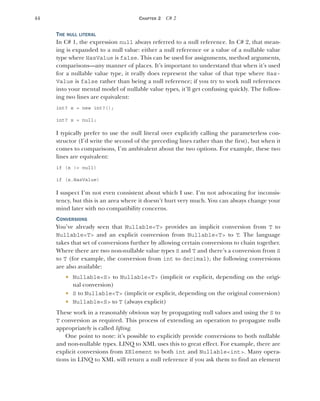 44 CHAPTER 2 C# 2
THE NULL LITERAL
In C# 1, the expression null always referred to a null reference. In C# 2, that mean-
ing is expanded to a null value: either a null reference or a value of a nullable value
type where HasValue is false. This can be used for assignments, method arguments,
comparisons—any manner of places. It’s important to understand that when it’s used
for a nullable value type, it really does represent the value of that type where Has-
Value is false rather than being a null reference; if you try to work null references
into your mental model of nullable value types, it’ll get confusing quickly. The follow-
ing two lines are equivalent:
int? x = new int?();
int? x = null;
I typically prefer to use the null literal over explicitly calling the parameterless con-
structor (I’d write the second of the preceding lines rather than the first), but when it
comes to comparisons, I’m ambivalent about the two options. For example, these two
lines are equivalent:
if (x != null)
if (x.HasValue)
I suspect I’m not even consistent about which I use. I’m not advocating for inconsis-
tency, but this is an area where it doesn’t hurt very much. You can always change your
mind later with no compatibility concerns.
CONVERSIONS
You’ve already seen that Nullable<T> provides an implicit conversion from T to
Nullable<T> and an explicit conversion from Nullable<T> to T. The language
takes that set of conversions further by allowing certain conversions to chain together.
Where there are two non-nullable value types S and T and there’s a conversion from S
to T (for example, the conversion from int to decimal), the following conversions
are also available:
 Nullable<S> to Nullable<T> (implicit or explicit, depending on the origi-
nal conversion)
 S to Nullable<T> (implicit or explicit, depending on the original conversion)
 Nullable<S> to T (always explicit)
These work in a reasonably obvious way by propagating null values and using the S to
T conversion as required. This process of extending an operation to propagate nulls
appropriately is called lifting.
One point to note: it’s possible to explicitly provide conversions to both nullable
and non-nullable types. LINQ to XML uses this to great effect. For example, there are
explicit conversions from XElement to both int and Nullable<int>. Many opera-
tions in LINQ to XML will return a null reference if you ask them to find an element
 