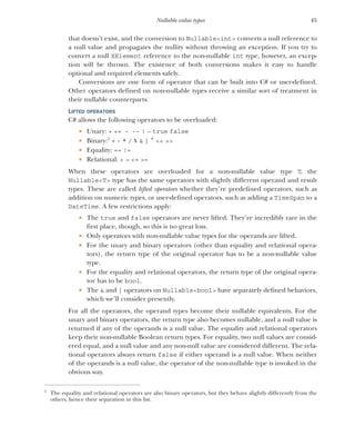 45
Nullable value types
that doesn’t exist, and the conversion to Nullable<int> converts a null reference to
a null value and propagates the nullity without throwing an exception. If you try to
convert a null XElement reference to the non-nullable int type, however, an excep-
tion will be thrown. The existence of both conversions makes it easy to handle
optional and required elements safely.
Conversions are one form of operator that can be built into C# or user-defined.
Other operators defined on non-nullable types receive a similar sort of treatment in
their nullable counterparts.
LIFTED OPERATORS
C# allows the following operators to be overloaded:
 Unary: + ++ - -- ! ~ true false
 Binary:5
+ - * / % & | ^ << >>
 Equality: == !=
 Relational: < > <= >=
When these operators are overloaded for a non-nullable value type T, the
Nullable<T> type has the same operators with slightly different operand and result
types. These are called lifted operators whether they’re predefined operators, such as
addition on numeric types, or user-defined operators, such as adding a TimeSpan to a
DateTime. A few restrictions apply:
 The true and false operators are never lifted. They’re incredibly rare in the
first place, though, so this is no great loss.
 Only operators with non-nullable value types for the operands are lifted.
 For the unary and binary operators (other than equality and relational opera-
tors), the return type of the original operator has to be a non-nullable value
type.
 For the equality and relational operators, the return type of the original opera-
tor has to be bool.
 The & and | operators on Nullable<bool> have separately defined behaviors,
which we’ll consider presently.
For all the operators, the operand types become their nullable equivalents. For the
unary and binary operators, the return type also becomes nullable, and a null value is
returned if any of the operands is a null value. The equality and relational operators
keep their non-nullable Boolean return types. For equality, two null values are consid-
ered equal, and a null value and any non-null value are considered different. The rela-
tional operators always return false if either operand is a null value. When neither
of the operands is a null value, the operator of the non-nullable type is invoked in the
obvious way.
5
The equality and relational operators are also binary operators, but they behave slightly differently from the
others, hence their separation in this list.
 