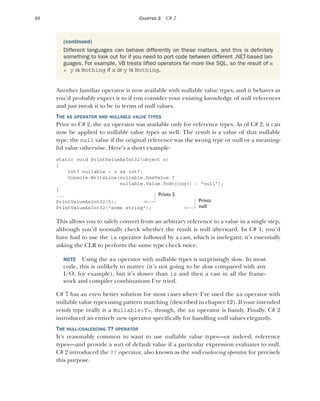 48 CHAPTER 2 C# 2
Another familiar operator is now available with nullable value types, and it behaves as
you’d probably expect it to if you consider your existing knowledge of null references
and just tweak it to be in terms of null values.
THE AS OPERATOR AND NULLABLE VALUE TYPES
Prior to C# 2, the as operator was available only for reference types. As of C# 2, it can
now be applied to nullable value types as well. The result is a value of that nullable
type: the null value if the original reference was the wrong type or null or a meaning-
ful value otherwise. Here’s a short example:
static void PrintValueAsInt32(object o)
{
int? nullable = o as int?;
Console.WriteLine(nullable.HasValue ?
nullable.Value.ToString() : "null");
}
...
PrintValueAsInt32(5);
PrintValueAsInt32("some string");
This allows you to safely convert from an arbitrary reference to a value in a single step,
although you’d normally check whether the result is null afterward. In C# 1, you’d
have had to use the is operator followed by a cast, which is inelegant; it’s essentially
asking the CLR to perform the same type check twice.
NOTE Using the as operator with nullable types is surprisingly slow. In most
code, this is unlikely to matter (it’s not going to be slow compared with any
I/O, for example), but it’s slower than is and then a cast in all the frame-
work and compiler combinations I’ve tried.
C# 7 has an even better solution for most cases where I’ve used the as operator with
nullable value types using pattern matching (described in chapter 12). If your intended
result type really is a Nullable<T>, though, the as operator is handy. Finally, C# 2
introduced an entirely new operator specifically for handling null values elegantly.
THE NULL-COALESCING ?? OPERATOR
It’s reasonably common to want to use nullable value types—or indeed, reference
types—and provide a sort of default value if a particular expression evaluates to null.
C# 2 introduced the ?? operator, also known as the null-coalescing operator, for precisely
this purpose.
(continued)
Different languages can behave differently on these matters, and this is definitely
something to look out for if you need to port code between different .NET-based lan-
guages. For example, VB treats lifted operators far more like SQL, so the result of x
< y is Nothing if x or y is Nothing.
Prints 5
Prints
null
 