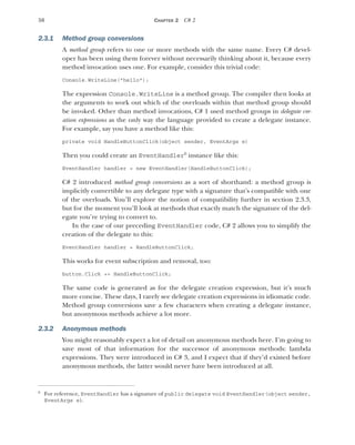 50 CHAPTER 2 C# 2
2.3.1 Method group conversions
A method group refers to one or more methods with the same name. Every C# devel-
oper has been using them forever without necessarily thinking about it, because every
method invocation uses one. For example, consider this trivial code:
Console.WriteLine("hello");
The expression Console.WriteLine is a method group. The compiler then looks at
the arguments to work out which of the overloads within that method group should
be invoked. Other than method invocations, C# 1 used method groups in delegate cre-
ation expressions as the only way the language provided to create a delegate instance.
For example, say you have a method like this:
private void HandleButtonClick(object sender, EventArgs e)
Then you could create an EventHandler6
instance like this:
EventHandler handler = new EventHandler(HandleButtonClick);
C# 2 introduced method group conversions as a sort of shorthand: a method group is
implicitly convertible to any delegate type with a signature that’s compatible with one
of the overloads. You’ll explore the notion of compatibility further in section 2.3.3,
but for the moment you’ll look at methods that exactly match the signature of the del-
egate you’re trying to convert to.
In the case of our preceding EventHandler code, C# 2 allows you to simplify the
creation of the delegate to this:
EventHandler handler = HandleButtonClick;
This works for event subscription and removal, too:
button.Click += HandleButtonClick;
The same code is generated as for the delegate creation expression, but it’s much
more concise. These days, I rarely see delegate creation expressions in idiomatic code.
Method group conversions save a few characters when creating a delegate instance,
but anonymous methods achieve a lot more.
2.3.2 Anonymous methods
You might reasonably expect a lot of detail on anonymous methods here. I’m going to
save most of that information for the successor of anonymous methods: lambda
expressions. They were introduced in C# 3, and I expect that if they’d existed before
anonymous methods, the latter would never have been introduced at all.
6
For reference, EventHandler has a signature of public delegate void EventHandler(object sender,
EventArgs e).
 