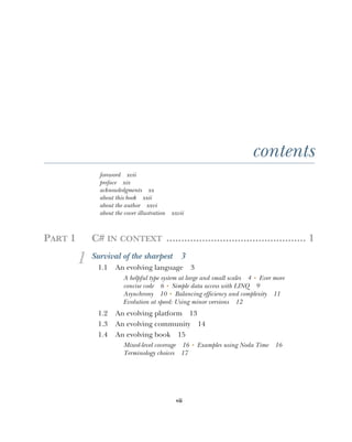 vii
contents
foreword xvii
preface xix
acknowledgments xx
about this book xxii
about the author xxvi
about the cover illustration xxvii
PART 1 C# IN CONTEXT ............................................... 1
1 Survival of the sharpest 3
1.1 An evolving language 3
A helpful type system at large and small scales 4 ■
Ever more
concise code 6 ■
Simple data access with LINQ 9
Asynchrony 10 ■
Balancing efficiency and complexity 11
Evolution at speed: Using minor versions 12
1.2 An evolving platform 13
1.3 An evolving community 14
1.4 An evolving book 15
Mixed-level coverage 16 ■
Examples using Noda Time 16
Terminology choices 17
 