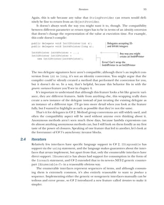 53
Iterators
Again, this is safe because any value that StringProvider can return would defi-
nitely be fine to return from an ObjectProvider.
It doesn’t always work the way you might want it to, though. The compatibility
between different parameter or return types has to be in terms of an identity conversion
that doesn’t change the representation of the value at execution time. For example,
this code doesn’t compile:
public delegate void Int32Printer(int x);
public delegate void Int64Printer(long x);
Int64Printer int64Printer = ...;
Int32Printer int32Printer =
new Int32Printer(int64Printer);
The two delegate signatures here aren’t compatible; although there’s an implicit con-
version from int to long, it’s not an identity conversion. You might argue that the
compiler could’ve silently created a method that performed the conversion for you,
but it doesn’t do so. In a way, that’s helpful, because this behavior fits in with the
generic variance feature you’ll see in chapter 4.
It’s important to understand that although this feature looks a bit like generic vari-
ance, they are different features. Aside from anything else, this wrapping really does
create a new instance of the delegate instead of just treating the existing delegate as
an instance of a different type. I’ll go into more detail when you look at the feature
fully, but I wanted to highlight as early as possible that they’re not the same.
That’s it for delegates in C# 2. Method group conversions are still widely used, and
often the compatibility aspect will be used without anyone even thinking about it.
Anonymous methods aren’t seen much these days, because lambda expressions can
do almost anything anonymous methods can, but I still look on them fondly as my first
taste of the power of closures. Speaking of one feature that led to another, let’s look at
the forerunner of C# 5’s asynchrony: iterator blocks.
2.4 Iterators
Relatively few interfaces have specific language support in C# 2. IDisposable has
support via the using statement, and the language makes guarantees about the inter-
faces that arrays implement, but apart from that, only the enumerable interfaces have
direct support. IEnumerable has always had support for consumption in the form of
the foreach statement, and C# 2 extended that to its new-to-.NET-2 generic counter-
part IEnumerable<T> in a reasonably obvious way.
The enumerable interfaces represent sequences of items, and although consum-
ing them is extremely common, it’s also entirely reasonable to want to produce a
sequence. Implementing either the generic or nongeneric interfaces manually can be
tedious and error prone, so C# 2 introduced a new feature called iterators to make it
simpler.
Delegates accepting 32-
and 64-bit integers
Any way you might
create an Int64Printer
Error! Can’t wrap the
Int64Printer in an Int32Printer
 