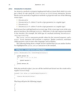54 CHAPTER 2 C# 2
2.4.1 Introduction to iterators
An iterator is a method or property implemented with an iterator block, which is in turn
just a block of code using the yield return or yield break statements. Iterator
blocks can be used only to implement methods or properties with one of the following
return types:
 IEnumerable
 IEnumerable<T> (where T can be a type parameter or a regular type)
 IEnumerator
 IEnumerator<T> (where T can be a type parameter or a regular type)
Each iterator has a yield type based on its return type. If the return type is one of the non-
generic interfaces, the yield type is object. Otherwise, it’s the type argument provided
to the interface. For example, the yield type of a method returning IEnumerator-
<string> is string.
The yield return statements provide values for the returned sequence, and a
yield break statement will terminate a sequence. Similar constructs, sometimes
called generators, exist in some other languages, such as Python.
The following listing shows a simple iterator method that you can analyze further.
I’ve highlighted the yield return statements in the method.
static IEnumerable<int> CreateSimpleIterator()
{
yield return 10;
for (int i = 0; i < 3; i++)
{
yield return i;
}
yield return 20;
}
With that method in place, you can call the method and iterate over the results with a
regular foreach loop:
foreach (int value in CreateSimpleIterator())
{
Console.WriteLine(value);
}
That loop will print the following output:
10
0
1
2
20
Listing 2.11 A simple iterator yielding integers
 