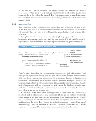 55
Iterators
So far, this isn’t terribly exciting. You could change the method to create a
List<int>, replace each yield return statement with a call to Add(), and then
return the list at the end of the method. The loop output would be exactly the same,
but it wouldn’t execute in the same way at all. The huge difference is that iterators are
executed lazily.
2.4.2 Lazy execution
Lazy execution, or lazy evaluation, was invented as part of lambda calculus in the
1930s. The basic idea of it is simple: execute code only when you need the value that
it’ll compute. There are uses of it well beyond iterators, but they’re all we need it for
right now.
To explain how the code executes, the following listing expands the foreach loop
into mostly equivalent code that uses a while loop instead. I’ve still used the syntactic
sugar of a using statement that will call Dispose automatically, just for simplicity.
IEnumerable<int> enumerable = CreateSimpleIterator();
using (IEnumerator<int> enumerator =
enumerable.GetEnumerator())
{
while (enumerator.MoveNext())
{
int value = enumerator.Current;
Console.WriteLine(value);
}
}
If you’ve never looked at the IEnumerable/IEnumerator pair of interfaces (and
their generic equivalents) before, now is a good time to make sure you understand the
difference between them. An IEnumerable is a sequence that can be iterated over,
whereas an IEnumerator is like a cursor within a sequence. Multiple IEnumerator
instances can probably iterate over the same IEnumerable without changing its state
at all. Compare that with an IEnumerator, which naturally does have mutable state:
each time you call MoveNext(), you’re asking it to move the cursor to the next ele-
ment of the sequence it’s iterating over.
If that didn’t make much sense, you might want to think about an IEnumerable
as a book and an IEnumerator as a bookmark. There can be multiple bookmarks
within a book at any one time. Moving a bookmark to the next page doesn’t change
the book or any of the other bookmarks, but it does change that bookmark’s state: its
position within the book. The IEnumerable.GetEnumerator() method is a sort of
bootstrapping: it asks the sequence to create an IEnumerator that’s set up to iterate
over that sequence, just like putting a new bookmark at the start of a book.
Listing 2.12 The expansion of a foreach loop
Calls the iterator
method
Gets an IEnumerator<T>
from an IEnumerable<T>
Moves to the next
value, if there is one
Fetches the
current value
 