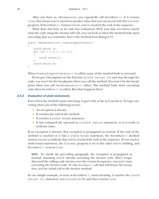 56 CHAPTER 2 C# 2
After you have an IEnumerator, you repeatedly call MoveNext(); if it returns
true, that means you’ve moved to another value that you can access with the Current
property. If MoveNext() returns false, you’ve reached the end of the sequence.
What does this have to do with lazy evaluation? Well, now that you know exactly
what the code using the iterator will call, you can look at when the method body starts
executing. Just as a reminder, here’s the method from listing 2.11:
static IEnumerable<int> CreateSimpleIterator()
{
yield return 10;
for (int i = 0; i < 3; i++)
{
yield return i;
}
yield return 20;
}
When CreateSimpleIterator() is called, none of the method body is executed.
If you put a breakpoint on the first line (yield return 10) and step through the
code, you won’t hit the breakpoint when you call the method. You won’t hit the break-
point when you call GetEnumerator(), either. The method body starts executing
only when MoveNext() is called. But what happens then?
2.4.3 Evaluation of yield statements
Even when the method starts executing, it goes only as far as it needs to. It stops exe-
cuting when any of the following occurs:
 An exception is thrown.
 It reaches the end of the method.
 It reaches a yield break statement.
 It has evaluated the operand to a yield return statement, so it is ready to
yield the value.
If an exception is thrown, that exception is propagated as normal. If the end of the
method is reached or it hits a yield break statement, the MoveNext() method
returns false to indicate that you’ve reached the end of the sequence. If you reach a
yield return statement, the Current property is set to the value you’re yielding, and
MoveNext() returns true.
NOTE To clarify the preceding paragraph, the exception is propagated as
normal, assuming you’re already executing the iterator code. Don’t forget
that until the calling code iterates over the returned sequence, you won’t start
executing the iterator code. It’s the MoveNext() call that will throw the excep-
tion, not the initial call to the iterator method.
In our simple example, as soon as MoveNext() starts iterating, it reaches the yield
return 10; statement, sets Current to 10, and then returns true.
 