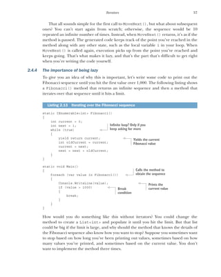 57
Iterators
That all sounds simple for the first call to MoveNext(), but what about subsequent
ones? You can’t start again from scratch; otherwise, the sequence would be 10
repeated an infinite number of times. Instead, when MoveNext() returns, it’s as if the
method is paused. The generated code keeps track of the point you’ve reached in the
method along with any other state, such as the local variable i in your loop. When
MoveNext() is called again, execution picks up from the point you’ve reached and
keeps going. That’s what makes it lazy, and that’s the part that’s difficult to get right
when you’re writing the code yourself.
2.4.4 The importance of being lazy
To give you an idea of why this is important, let’s write some code to print out the
Fibonacci sequence until you hit the first value over 1,000. The following listing shows
a Fibonacci() method that returns an infinite sequence and then a method that
iterates over that sequence until it hits a limit.
static IEnumerable<int> Fibonacci()
{
int current = 0;
int next = 1;
while (true)
{
yield return current;
int oldCurrent = current;
current = next;
next = next + oldCurrent;
}
}
static void Main()
{
foreach (var value in Fibonacci())
{
Console.WriteLine(value);
if (value > 1000)
{
break;
}
}
}
How would you do something like this without iterators? You could change the
method to create a List<int> and populate it until you hit the limit. But that list
could be big if the limit is large, and why should the method that knows the details of
the Fibonacci sequence also know how you want to stop? Suppose you sometimes want
to stop based on how long you’ve been printing out values, sometimes based on how
many values you’ve printed, and sometimes based on the current value. You don’t
want to implement the method three times.
Listing 2.13 Iterating over the Fibonacci sequence
Infinite loop? Only if you
keep asking for more
Yields the current
Fibonacci value
Calls the method to
obtain the sequence
Prints the
current value
Break
condition
 