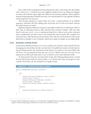 58 CHAPTER 2 C# 2
You could avoid creating the list by printing the value in the loop, but that makes
your Fibonacci() method even more tightly coupled to the one thing you happen
to want to do with the values right now. What if you wanted to add the values together
instead of printing them? Would you write a second method? It’s all a ghastly violation
of the separation of concerns.
The iterator solution is exactly what you want: a representation of an infinite
sequence, and that’s all. The calling code can iterate over it as far as it wants8
and use
the values however it wants.
Implementing the Fibonacci sequence manually wouldn’t be terribly hard. There’s
little state to maintain between calls, and the flow control is simple. (The fact that
there’s only one yield return statement helps there.) But as soon as the code gets
more complicated, you don’t want to be writing this code yourself. The compiler not
only generates code that keeps track of where the code has reached, but it’s also smart
about how to handle finally blocks, which aren’t quite as simple as you might think.
2.4.5 Evaluation of finally blocks
It may seem odd that I’d focus on finally blocks out of all the syntax that C# has for
managing execution flow, but the way that they’re handled in iterators is both interest-
ing and important for the usefulness of the feature. In reality, it’s far more likely that
you’ll use using statements than the raw finally blocks, but you can view using
statements as effectively built with finally blocks, so the same behavior holds.
To demonstrate how the execution flow works, the following listing shows a trivial
iterator block that yields two items within a try block and writes its progress to the
console. You’ll then use the method in a couple of ways.
static IEnumerable<string> Iterator()
{
try
{
Console.WriteLine("Before first yield");
yield return "first";
Console.WriteLine("Between yields");
yield return "second";
Console.WriteLine("After second yield");
}
finally
{
Console.WriteLine("In finally block");
}
}
8
At least until it overflows the range of int. At that point, it might throw an exception or underflow to a large
negative number depending on whether the code is in a checked context.
Listing 2.14 An iterator that logs its progress
 