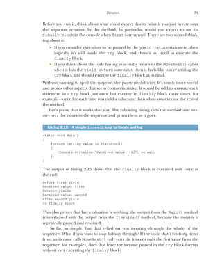 59
Iterators
Before you run it, think about what you’d expect this to print if you just iterate over
the sequence returned by the method. In particular, would you expect to see In
finally block in the console when first is returned? There are two ways of think-
ing about it:
 If you consider execution to be paused by the yield return statement, then
logically it’s still inside the try block, and there’s no need to execute the
finally block.
 If you think about the code having to actually return to the MoveNext() caller
when it hits the yield return statement, then it feels like you’re exiting the
try block and should execute the finally block as normal.
Without wanting to spoil the surprise, the pause model wins. It’s much more useful
and avoids other aspects that seem counterintuitive. It would be odd to execute each
statement in a try block just once but execute its finally block three times, for
example—once for each time you yield a value and then when you execute the rest of
the method.
Let’s prove that it works that way. The following listing calls the method and iter-
ates over the values in the sequence and prints them as it goes.
static void Main()
{
foreach (string value in Iterator())
{
Console.WriteLine("Received value: {0}", value);
}
}
The output of listing 2.15 shows that the finally block is executed only once at
the end:
Before first yield
Received value: first
Between yields
Received value: second
After second yield
In finally block
This also proves that lazy evaluation is working: the output from the Main() method
is interleaved with the output from the Iterator() method, because the iterator is
repeatedly paused and resumed.
So far, so simple, but that relied on you iterating through the whole of the
sequence. What if you want to stop halfway through? If the code that’s fetching items
from an iterator calls MoveNext() only once (if it needs only the first value from the
sequence, for example), does that leave the iterator paused in the try block forever
without ever executing the finally block?
Listing 2.15 A simple foreach loop to iterate and log
 